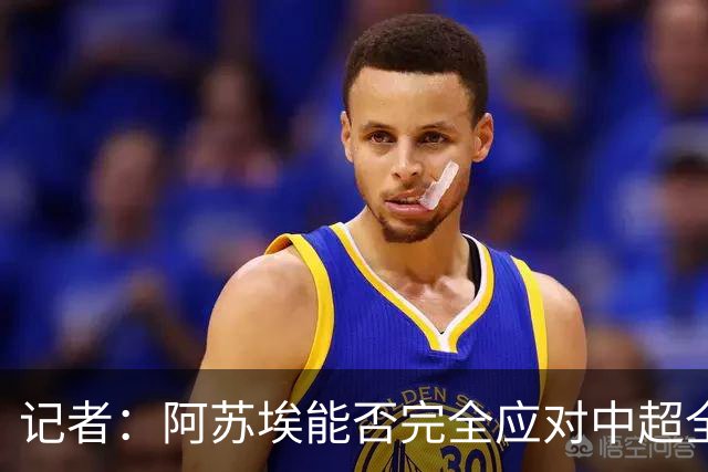 记者：阿苏埃能否完全应对中超全场比赛，还需进一步观察和检验